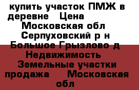 купить участок ПМЖ в деревне › Цена ­ 375 000 - Московская обл., Серпуховский р-н, Большое Грызлово д. Недвижимость » Земельные участки продажа   . Московская обл.